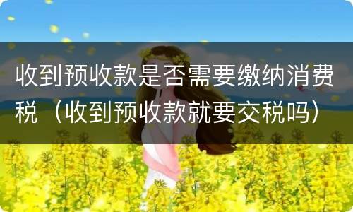 收到预收款是否需要缴纳消费税（收到预收款就要交税吗）