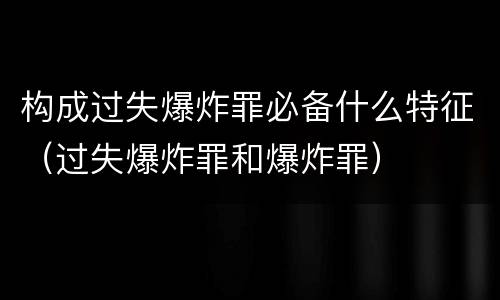 构成过失爆炸罪必备什么特征（过失爆炸罪和爆炸罪）