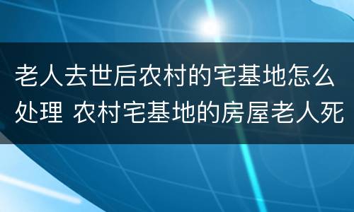 老人去世后农村的宅基地怎么处理 农村宅基地的房屋老人死后还存在吗