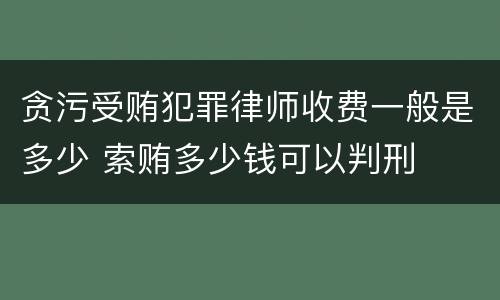 贪污受贿犯罪律师收费一般是多少 索贿多少钱可以判刑