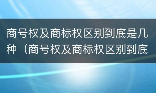 商号权及商标权区别到底是几种（商号权及商标权区别到底是几种类型）