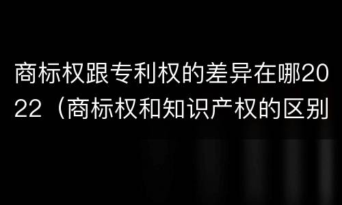 商标权跟专利权的差异在哪2022（商标权和知识产权的区别）