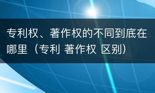 专利权、著作权的不同到底在哪里（专利 著作权 区别）