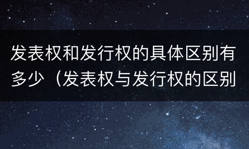 发表权和发行权的具体区别有多少（发表权与发行权的区别）