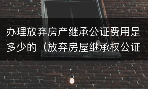 办理放弃房产继承公证费用是多少的（放弃房屋继承权公证费怎么收?）