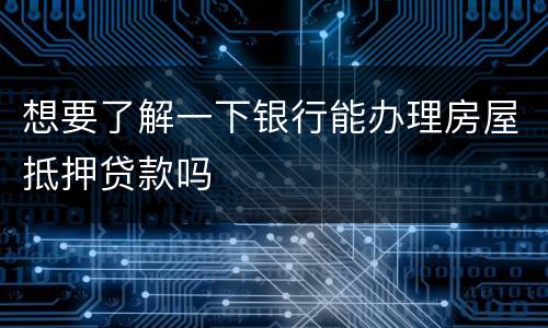 想要了解一下银行能办理房屋抵押贷款吗