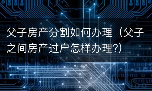 父子房产分割如何办理（父子之间房产过户怎样办理?）