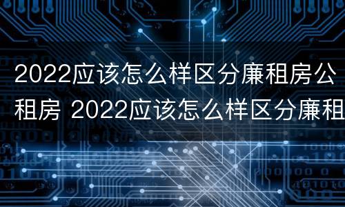 2022应该怎么样区分廉租房公租房 2022应该怎么样区分廉租房公租房呢