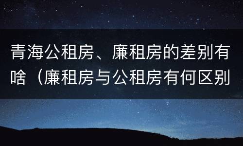 青海公租房、廉租房的差别有啥（廉租房与公租房有何区别）