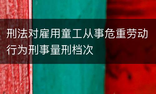 刑法对雇用童工从事危重劳动行为刑事量刑档次