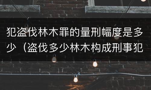 犯盗伐林木罪的量刑幅度是多少（盗伐多少林木构成刑事犯罪）