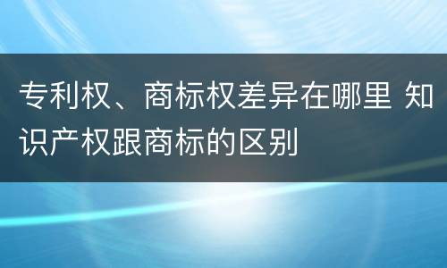 专利权、商标权差异在哪里 知识产权跟商标的区别