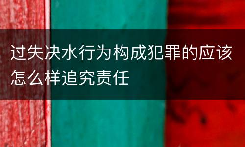 过失决水行为构成犯罪的应该怎么样追究责任