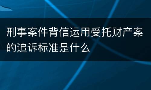 刑事案件背信运用受托财产案的追诉标准是什么
