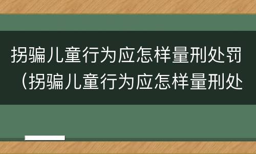 拐骗儿童行为应怎样量刑处罚（拐骗儿童行为应怎样量刑处罚标准）