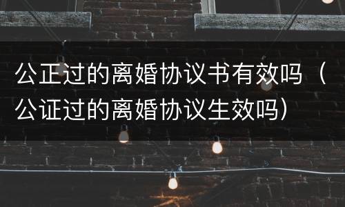 公正过的离婚协议书有效吗（公证过的离婚协议生效吗）