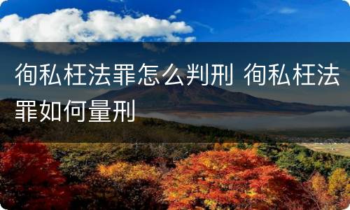 徇私枉法罪怎么判刑 徇私枉法罪如何量刑