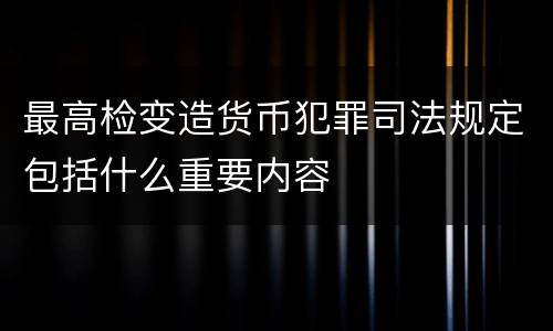 最高检变造货币犯罪司法规定包括什么重要内容