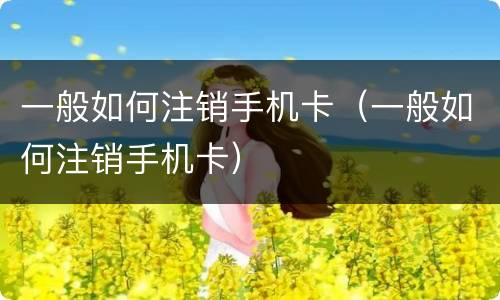 一般如何注销手机卡（一般如何注销手机卡）