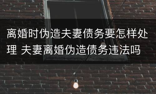 离婚时伪造夫妻债务要怎样处理 夫妻离婚伪造债务违法吗