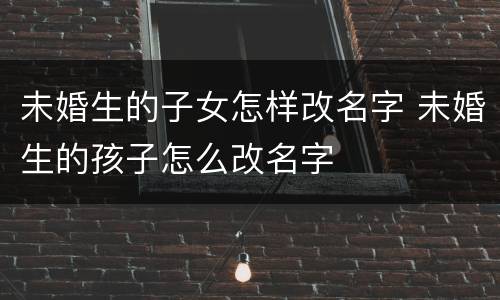 未婚生的子女怎样改名字 未婚生的孩子怎么改名字