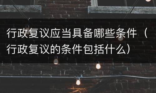 行政复议应当具备哪些条件（行政复议的条件包括什么）