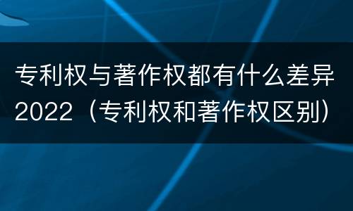 专利权与著作权都有什么差异2022（专利权和著作权区别）