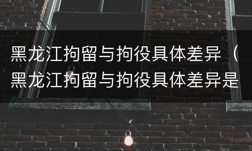 黑龙江拘留与拘役具体差异（黑龙江拘留与拘役具体差异是什么）