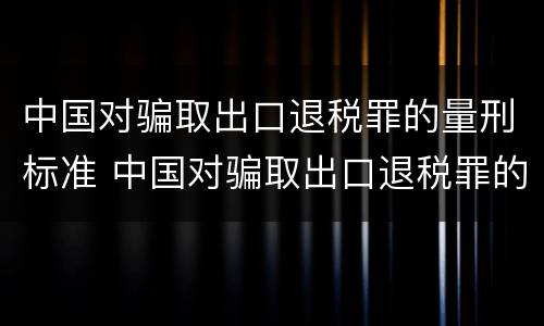 中国对骗取出口退税罪的量刑标准 中国对骗取出口退税罪的量刑标准是什么