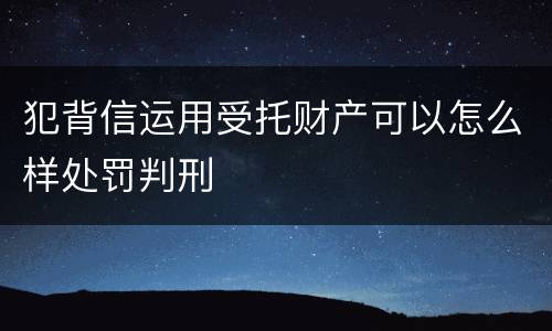 犯背信运用受托财产可以怎么样处罚判刑