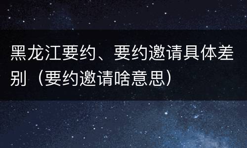 黑龙江要约、要约邀请具体差别（要约邀请啥意思）