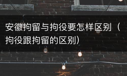 安徽拘留与拘役要怎样区别（拘役跟拘留的区别）