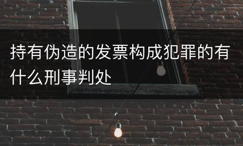持有伪造的发票构成犯罪的有什么刑事判处