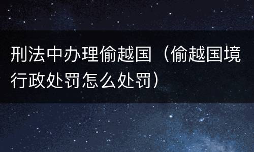 刑法中办理偷越国（偷越国境行政处罚怎么处罚）