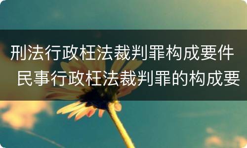 刑法行政枉法裁判罪构成要件 民事行政枉法裁判罪的构成要件