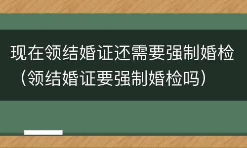 现在领结婚证还需要强制婚检（领结婚证要强制婚检吗）