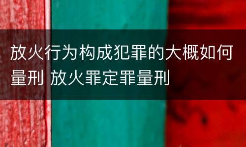 放火行为构成犯罪的大概如何量刑 放火罪定罪量刑