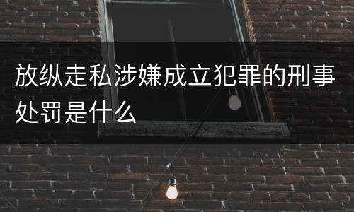 放纵走私涉嫌成立犯罪的刑事处罚是什么