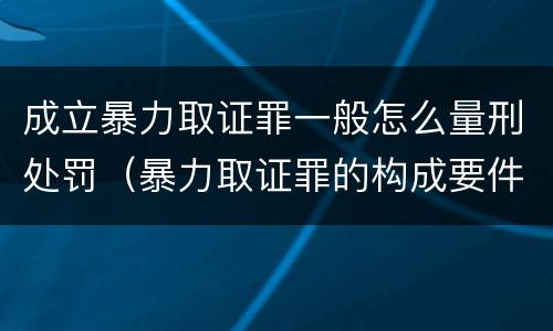 成立暴力取证罪一般怎么量刑处罚（暴力取证罪的构成要件）
