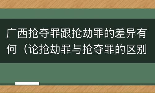 广西抢夺罪跟抢劫罪的差异有何（论抢劫罪与抢夺罪的区别）