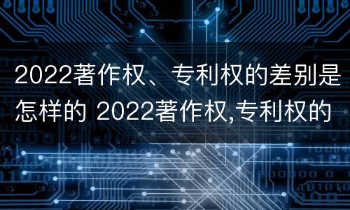 2022著作权、专利权的差别是怎样的 2022著作权,专利权的差别是怎样的呢