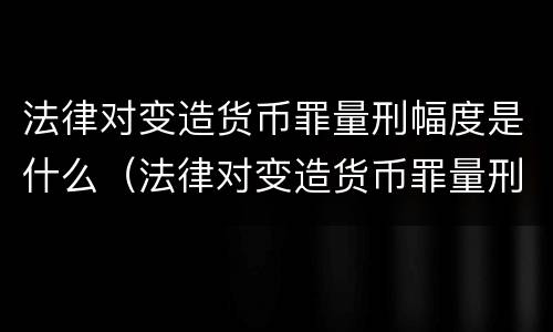 法律对变造货币罪量刑幅度是什么（法律对变造货币罪量刑幅度是什么规定）