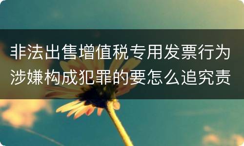 非法出售增值税专用发票行为涉嫌构成犯罪的要怎么追究责任