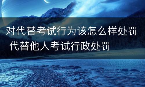 对代替考试行为该怎么样处罚 代替他人考试行政处罚