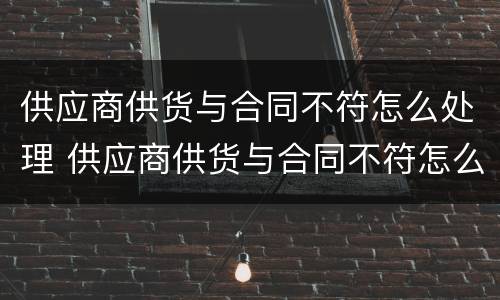 供应商供货与合同不符怎么处理 供应商供货与合同不符怎么解决