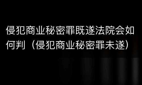 侵犯商业秘密罪既遂法院会如何判（侵犯商业秘密罪未遂）