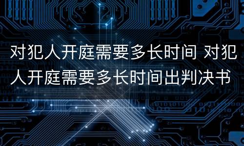 对犯人开庭需要多长时间 对犯人开庭需要多长时间出判决书