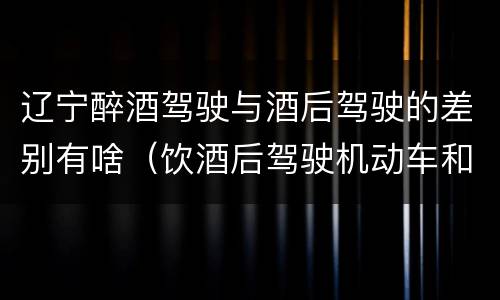 辽宁醉酒驾驶与酒后驾驶的差别有啥（饮酒后驾驶机动车和醉驾有什么区别）