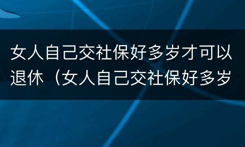 女人自己交社保好多岁才可以退休（女人自己交社保好多岁才可以退休呢）