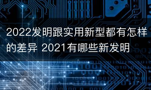 2022发明跟实用新型都有怎样的差异 2021有哪些新发明